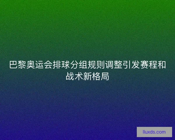 巴黎奥运会排球分组规则调整引发赛程和战术新格局 巴黎奥运会排球分组规则调整引发赛程和战术新格局
