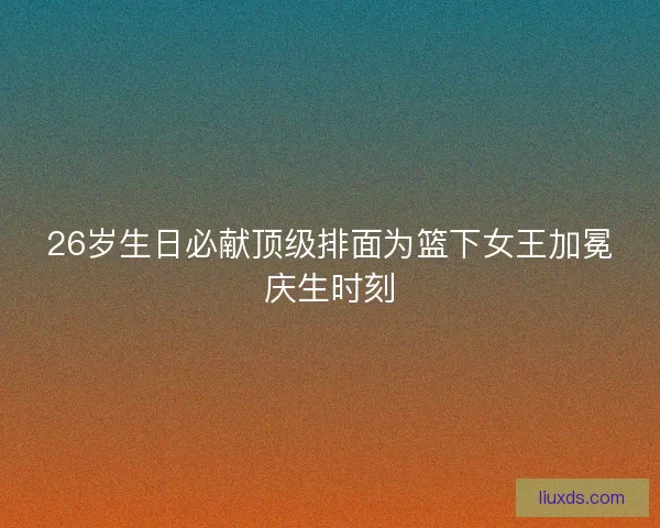 26岁生日必献顶级排面为篮下女王加冕庆生时刻