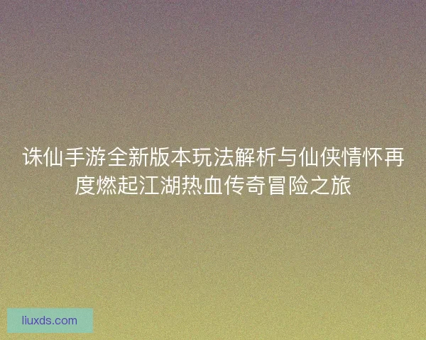 诛仙手游全新版本玩法解析与仙侠情怀再度燃起江湖热血传奇冒险之旅