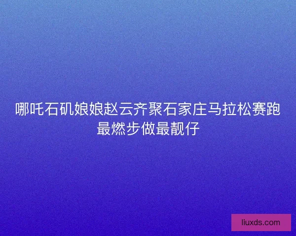 哪吒石矶娘娘赵云齐聚石家庄马拉松赛跑最燃步做最靓仔