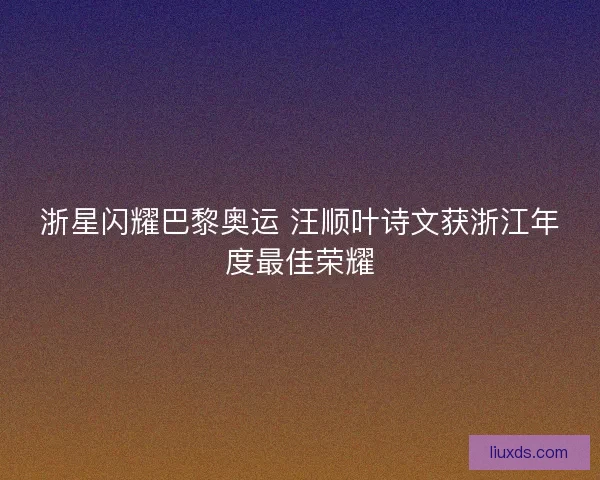 浙星闪耀巴黎奥运 汪顺叶诗文获浙江年度最佳荣耀 浙星闪耀巴黎奥运 汪顺叶诗文获浙江年度最佳荣耀