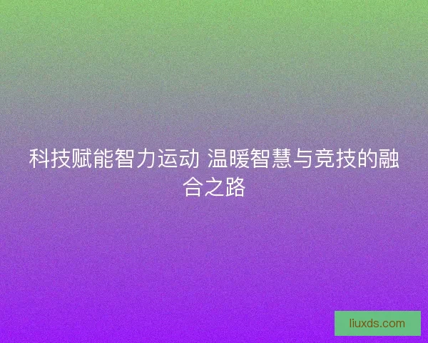 科技赋能智力运动 温暖智慧与竞技的融合之路 科技赋能智力运动 温暖智慧与竞技的融合之路