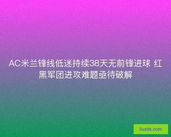 AC米兰锋线低迷持续38天无前锋进球 红黑军团进攻难题亟待破解 AC米兰锋线低迷持续38天无前锋进球 红黑军团进攻难题亟待破解