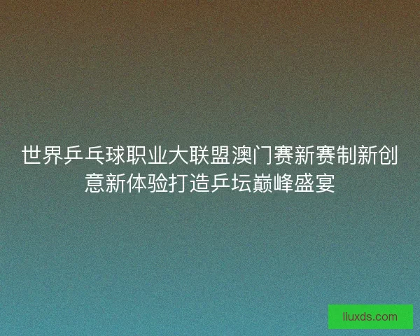 世界乒乓球职业大联盟澳门赛新赛制新创意新体验打造乒坛巅峰盛宴