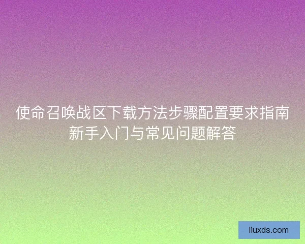 使命召唤战区下载方法步骤配置要求指南新手入门与常见问题解答 使命召唤战区下载方法步骤配置要求指南新手入门与常见问题解答