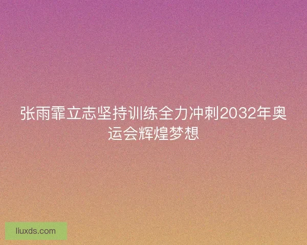 张雨霏立志坚持训练全力冲刺2032年奥运会辉煌梦想 张雨霏立志坚持训练全力冲刺2032年奥运会辉煌梦想