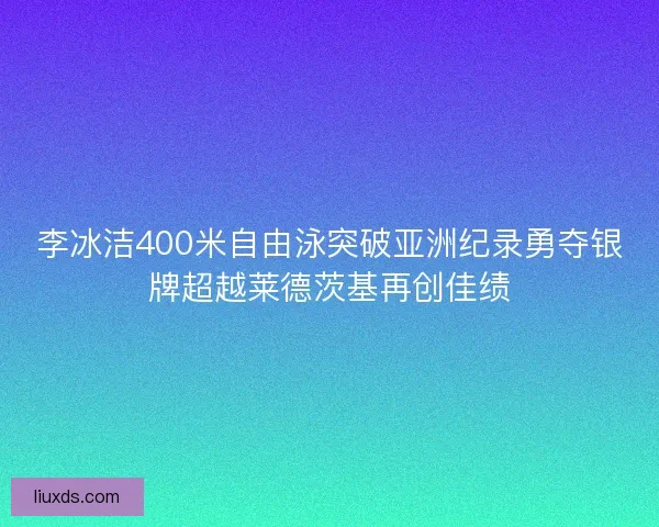 李冰洁400米自由泳突破亚洲纪录勇夺银牌超越莱德茨基再创佳绩