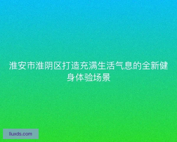 淮安市淮阴区打造充满生活气息的全新健身体验场景