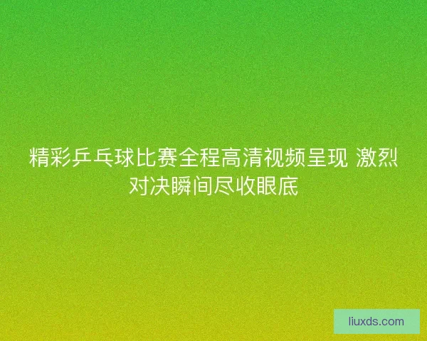 精彩乒乓球比赛全程高清视频呈现 激烈对决瞬间尽收眼底 精彩乒乓球比赛全程高清视频呈现 激烈对决瞬间尽收眼底
