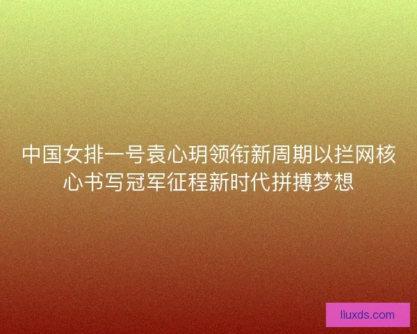 中国女排一号袁心玥领衔新周期以拦网核心书写冠军征程新时代拼搏梦想