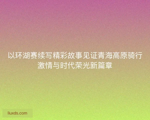 以环湖赛续写精彩故事见证青海高原骑行激情与时代荣光新篇章