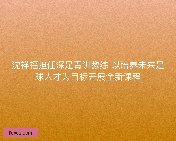 沈祥福担任深足青训教练 以培养未来足球人才为目标开展全新课程 沈祥福担任深足青训教练 以培养未来足球人才为目标开展全新课程