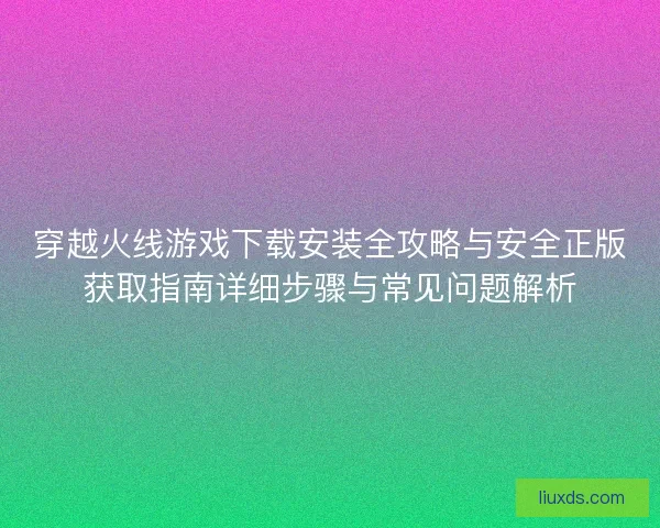 穿越火线游戏下载安装全攻略与安全正版获取指南详细步骤与常见问题解析 穿越火线游戏下载安装全攻略与安全正版获取指南详细步骤与常见问题解析