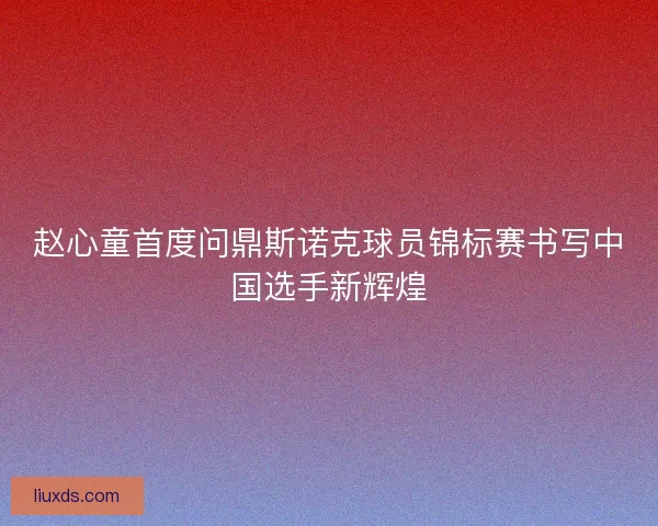 赵心童首度问鼎斯诺克球员锦标赛书写中国选手新辉煌