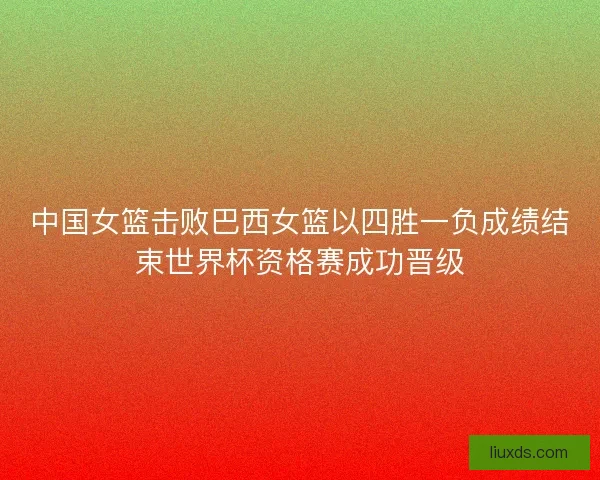 中国女篮击败巴西女篮以四胜一负成绩结束世界杯资格赛成功晋级 中国女篮击败巴西女篮以四胜一负成绩结束世界杯资格赛成功晋级