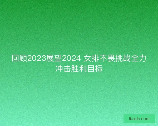 回顾2023展望2024 女排不畏挑战全力冲击胜利目标