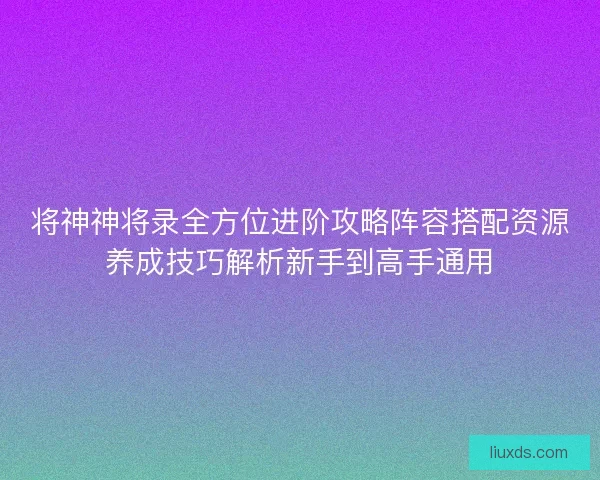 将神神将录全方位进阶攻略阵容搭配资源养成技巧解析新手到高手通用