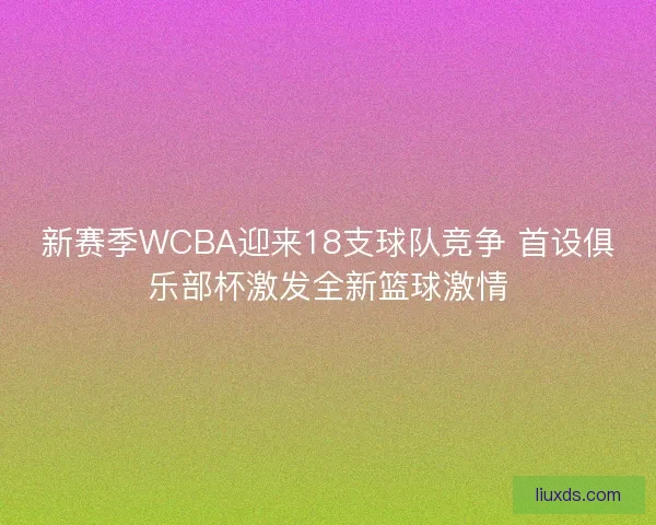 新赛季WCBA迎来18支球队竞争 首设俱乐部杯激发全新篮球激情 新赛季WCBA迎来18支球队竞争 首设俱乐部杯激发全新篮球激情