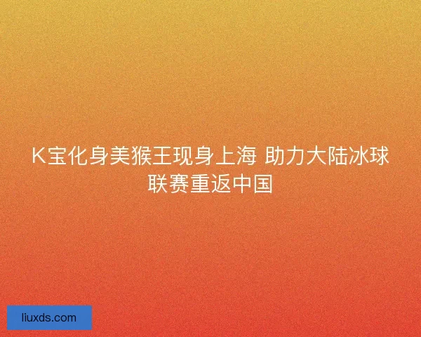 K宝化身美猴王现身上海 助力大陆冰球联赛重返中国 K宝化身美猴王现身上海 助力大陆冰球联赛重返中国