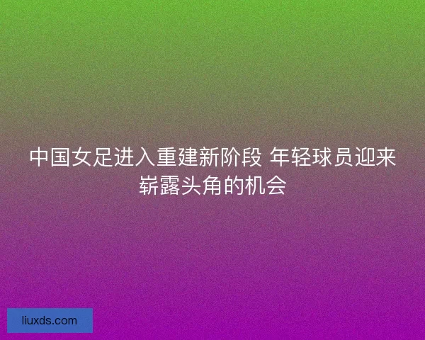 中国女足进入重建新阶段 年轻球员迎来崭露头角的机会 中国女足进入重建新阶段 年轻球员迎来崭露头角的机会