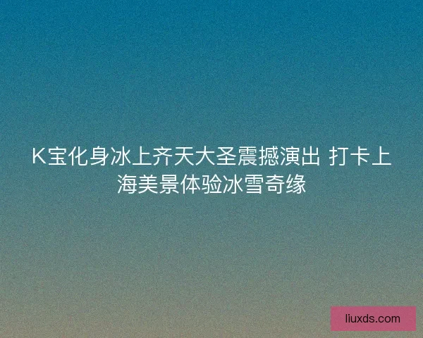 K宝化身冰上齐天大圣震撼演出 打卡上海美景体验冰雪奇缘 K宝化身冰上齐天大圣震撼演出 打卡上海美景体验冰雪奇缘