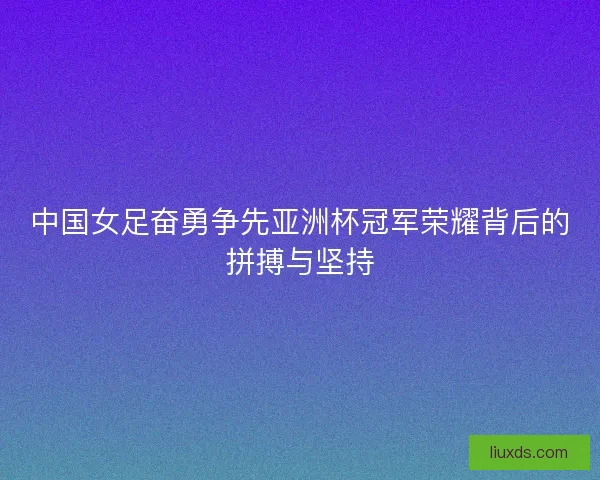 中国女足奋勇争先亚洲杯冠军荣耀背后的拼搏与坚持 中国女足奋勇争先亚洲杯冠军荣耀背后的拼搏与坚持