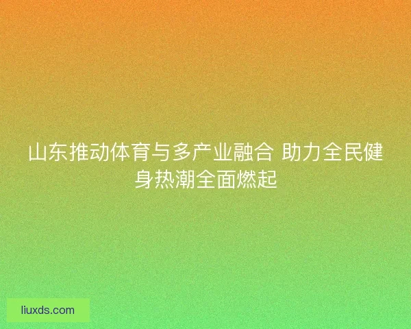 山东推动体育与多产业融合 助力全民健身热潮全面燃起 山东推动体育与多产业融合 助力全民健身热潮全面燃起