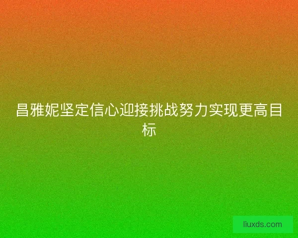 昌雅妮坚定信心迎接挑战努力实现更高目标