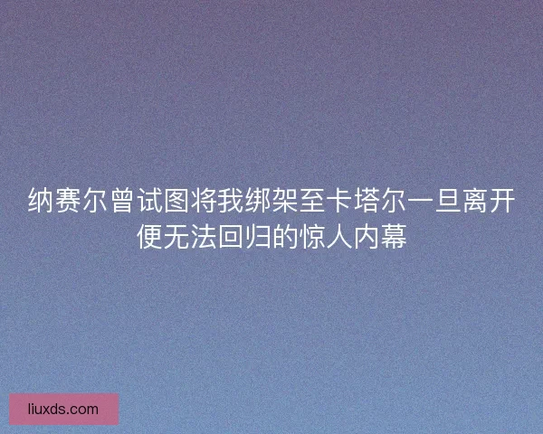 纳赛尔曾试图将我绑架至卡塔尔一旦离开便无法回归的惊人内幕 纳赛尔曾试图将我绑架至卡塔尔一旦离开便无法回归的惊人内幕
