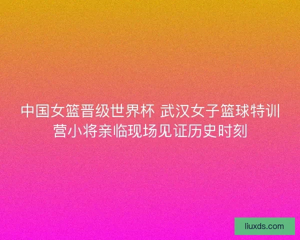中国女篮晋级世界杯 武汉女子篮球特训营小将亲临现场见证历史时刻 中国女篮晋级世界杯 武汉女子篮球特训营小将亲临现场见证历史时刻