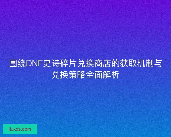围绕DNF史诗碎片兑换商店的获取机制与兑换策略全面解析 围绕DNF史诗碎片兑换商店的获取机制与兑换策略全面解析