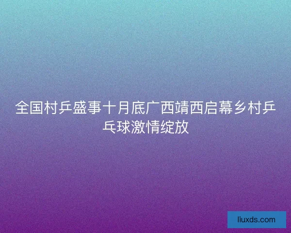 全国村乒盛事十月底广西靖西启幕乡村乒乓球激情绽放 全国村乒盛事十月底广西靖西启幕乡村乒乓球激情绽放