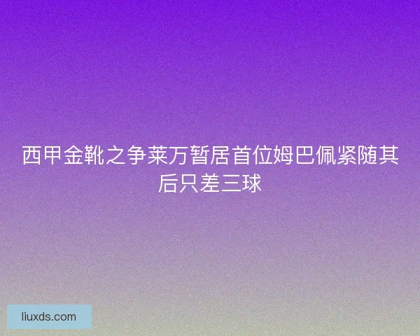 西甲金靴之争莱万暂居首位姆巴佩紧随其后只差三球 西甲金靴之争莱万暂居首位姆巴佩紧随其后只差三球